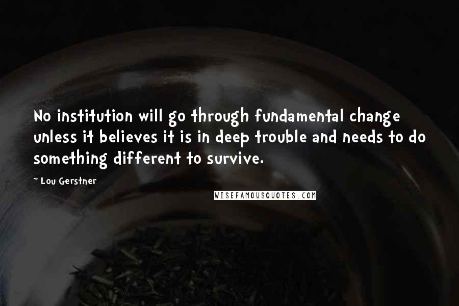 Lou Gerstner Quotes: No institution will go through fundamental change unless it believes it is in deep trouble and needs to do something different to survive.
