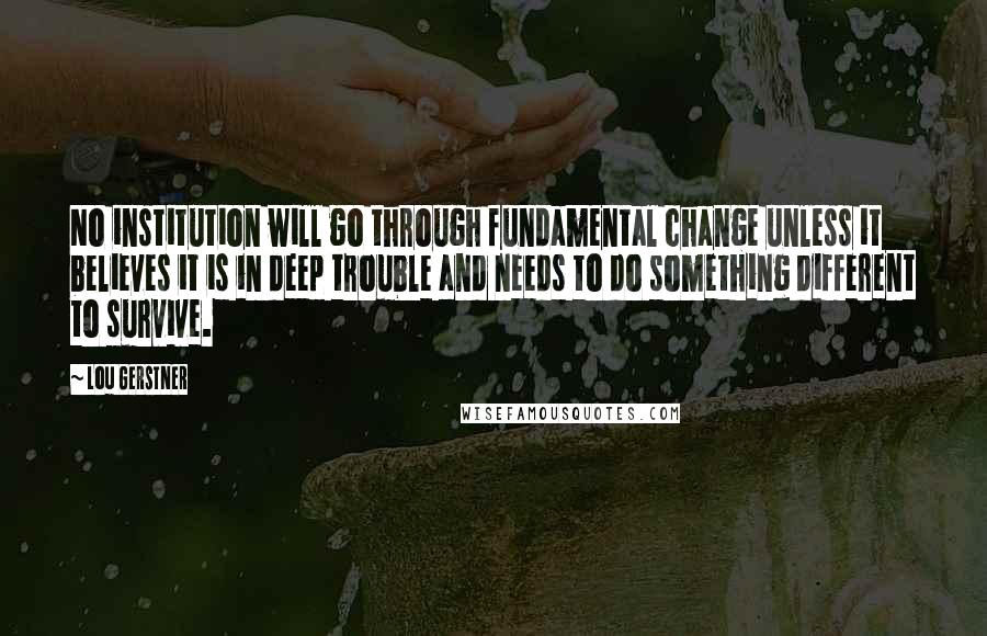 Lou Gerstner Quotes: No institution will go through fundamental change unless it believes it is in deep trouble and needs to do something different to survive.