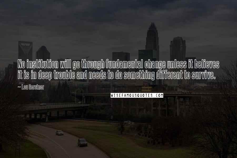 Lou Gerstner Quotes: No institution will go through fundamental change unless it believes it is in deep trouble and needs to do something different to survive.