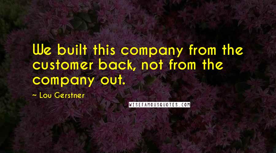 Lou Gerstner Quotes: We built this company from the customer back, not from the company out.