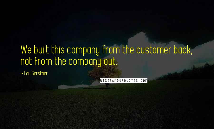 Lou Gerstner Quotes: We built this company from the customer back, not from the company out.