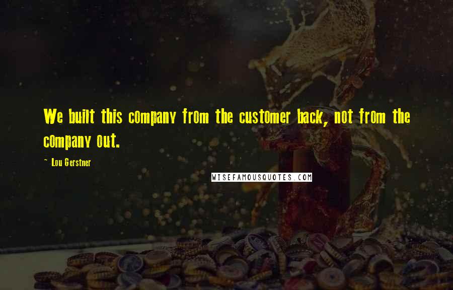 Lou Gerstner Quotes: We built this company from the customer back, not from the company out.