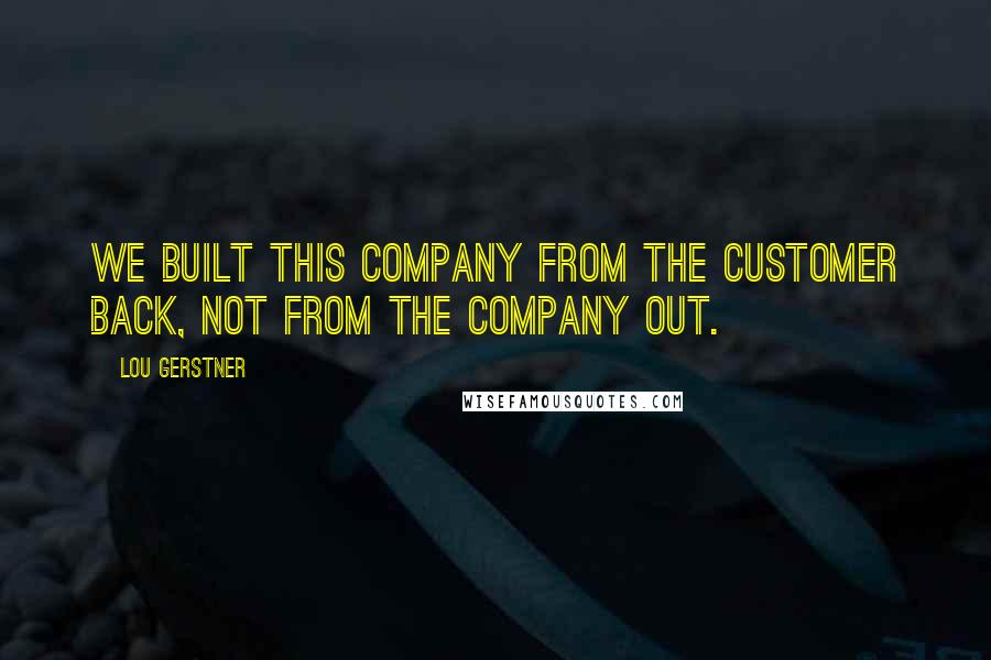 Lou Gerstner Quotes: We built this company from the customer back, not from the company out.