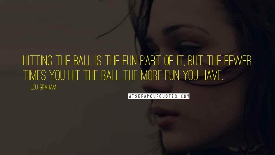 Lou Graham Quotes: Hitting the ball is the fun part of it, but the fewer times you hit the ball the more fun you have.