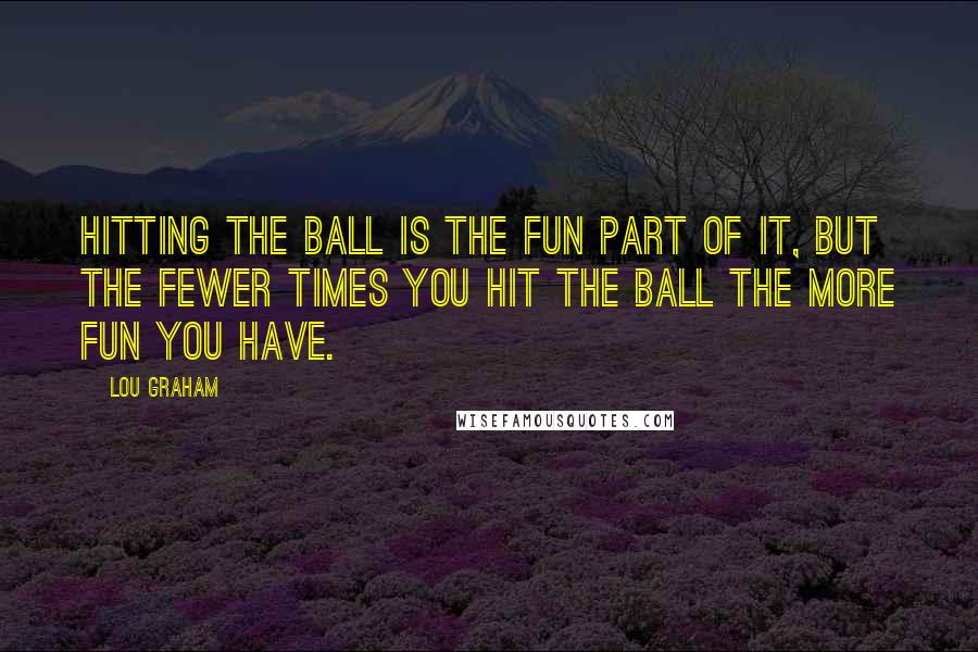 Lou Graham Quotes: Hitting the ball is the fun part of it, but the fewer times you hit the ball the more fun you have.