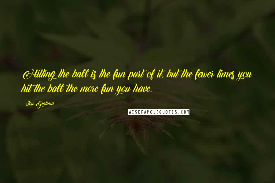 Lou Graham Quotes: Hitting the ball is the fun part of it, but the fewer times you hit the ball the more fun you have.