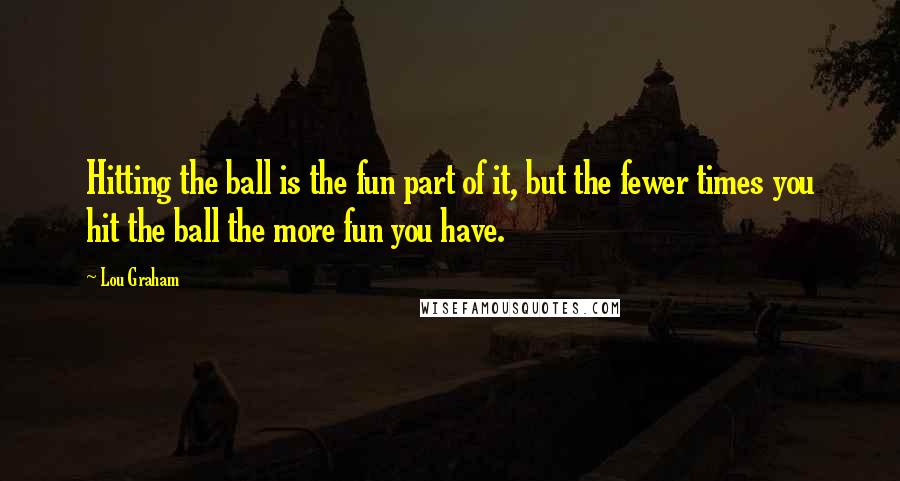 Lou Graham Quotes: Hitting the ball is the fun part of it, but the fewer times you hit the ball the more fun you have.