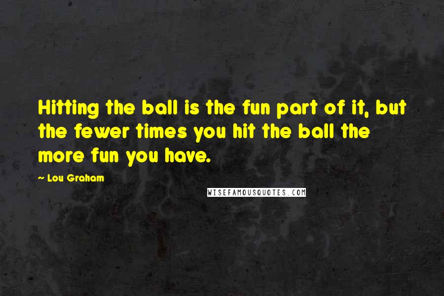 Lou Graham Quotes: Hitting the ball is the fun part of it, but the fewer times you hit the ball the more fun you have.