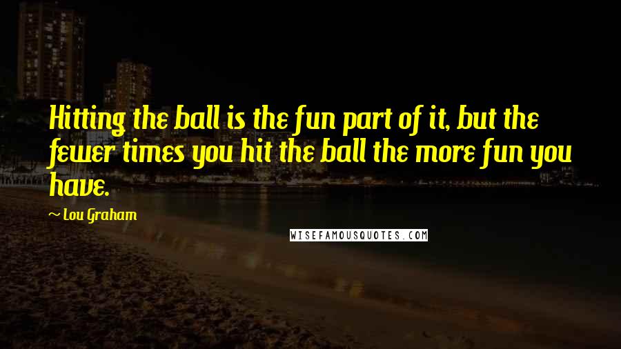 Lou Graham Quotes: Hitting the ball is the fun part of it, but the fewer times you hit the ball the more fun you have.