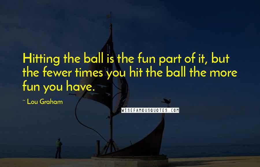 Lou Graham Quotes: Hitting the ball is the fun part of it, but the fewer times you hit the ball the more fun you have.