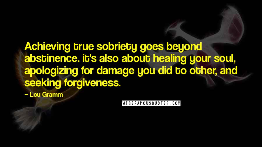 Lou Gramm Quotes: Achieving true sobriety goes beyond abstinence. it's also about healing your soul, apologizing for damage you did to other, and seeking forgiveness.