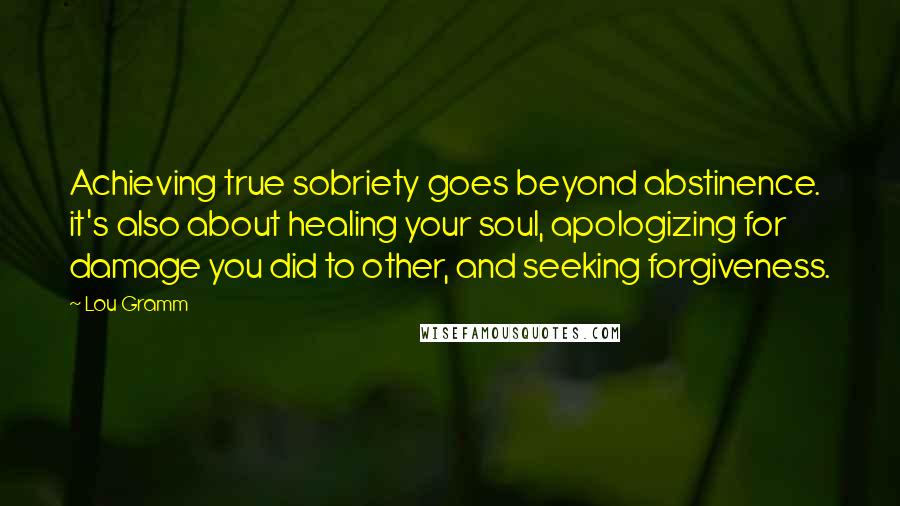 Lou Gramm Quotes: Achieving true sobriety goes beyond abstinence. it's also about healing your soul, apologizing for damage you did to other, and seeking forgiveness.