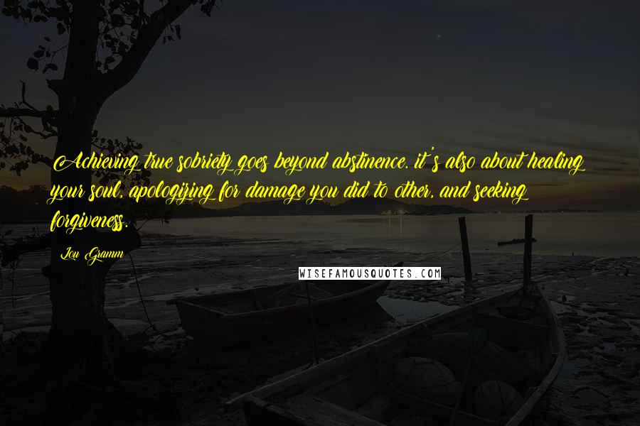 Lou Gramm Quotes: Achieving true sobriety goes beyond abstinence. it's also about healing your soul, apologizing for damage you did to other, and seeking forgiveness.