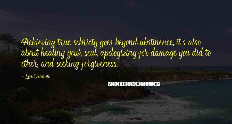 Lou Gramm Quotes: Achieving true sobriety goes beyond abstinence. it's also about healing your soul, apologizing for damage you did to other, and seeking forgiveness.