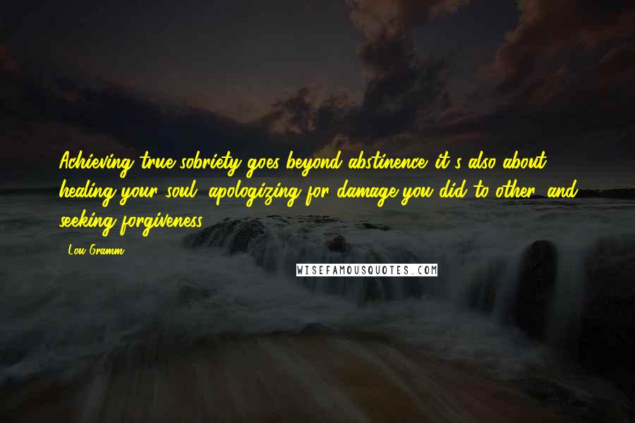 Lou Gramm Quotes: Achieving true sobriety goes beyond abstinence. it's also about healing your soul, apologizing for damage you did to other, and seeking forgiveness.