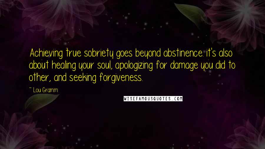 Lou Gramm Quotes: Achieving true sobriety goes beyond abstinence. it's also about healing your soul, apologizing for damage you did to other, and seeking forgiveness.