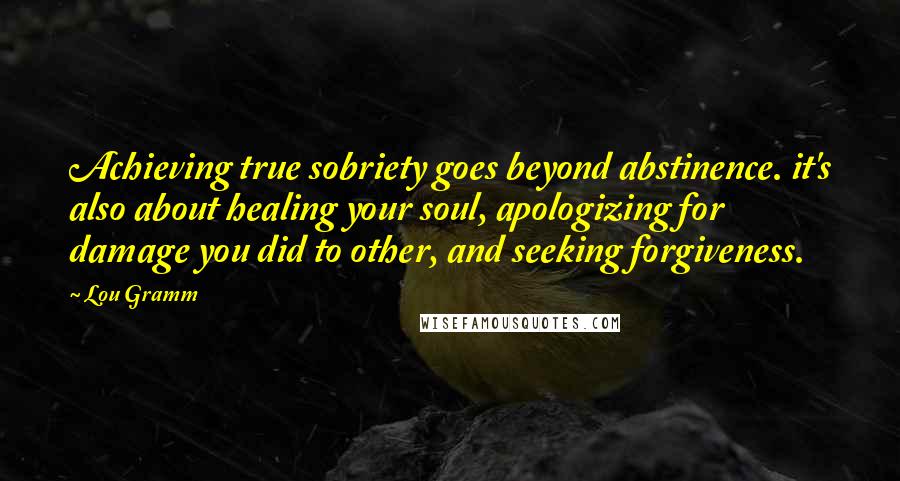 Lou Gramm Quotes: Achieving true sobriety goes beyond abstinence. it's also about healing your soul, apologizing for damage you did to other, and seeking forgiveness.