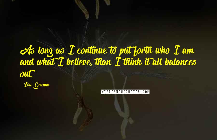 Lou Gramm Quotes: As long as I continue to put forth who I am and what I believe, than I think it all balances out.