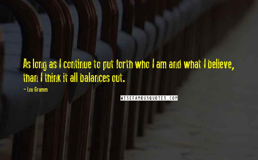 Lou Gramm Quotes: As long as I continue to put forth who I am and what I believe, than I think it all balances out.