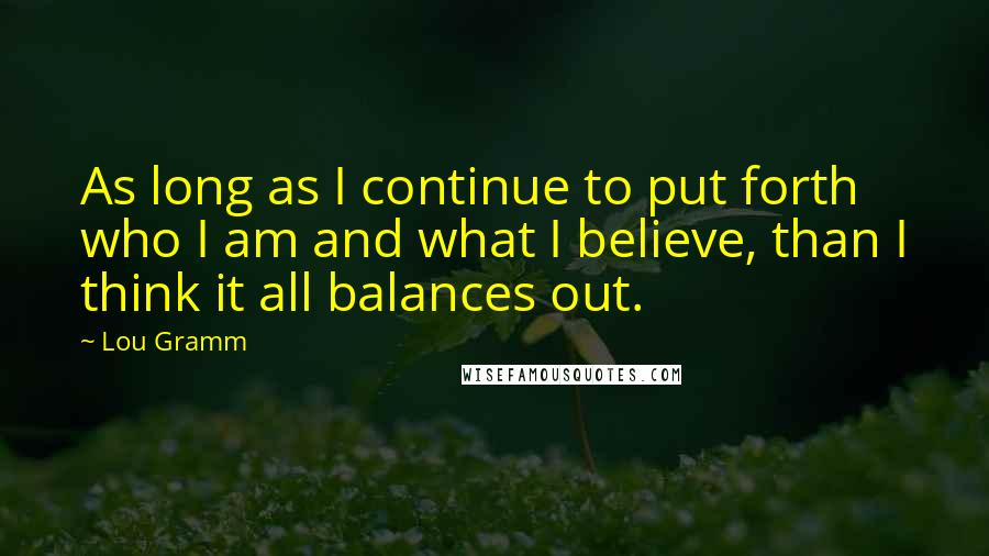 Lou Gramm Quotes: As long as I continue to put forth who I am and what I believe, than I think it all balances out.