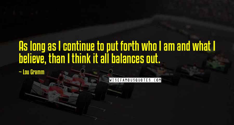 Lou Gramm Quotes: As long as I continue to put forth who I am and what I believe, than I think it all balances out.