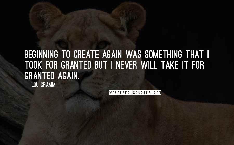 Lou Gramm Quotes: Beginning to create again was something that I took for granted but I never will take it for granted again.