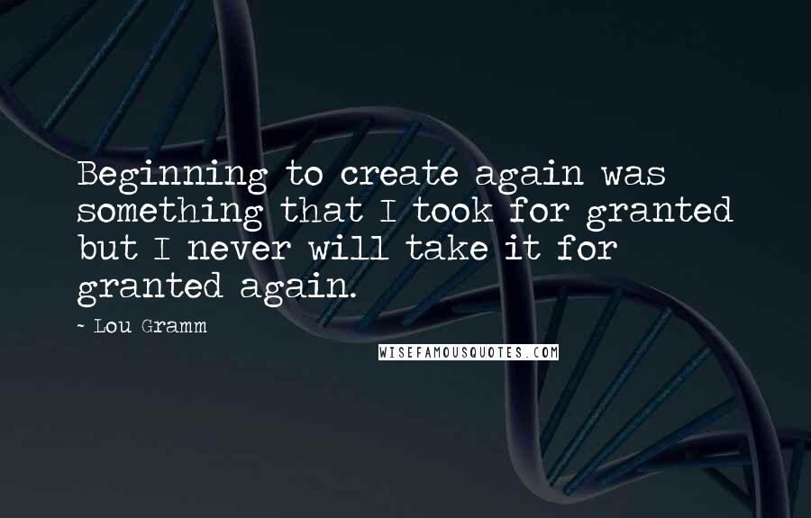 Lou Gramm Quotes: Beginning to create again was something that I took for granted but I never will take it for granted again.