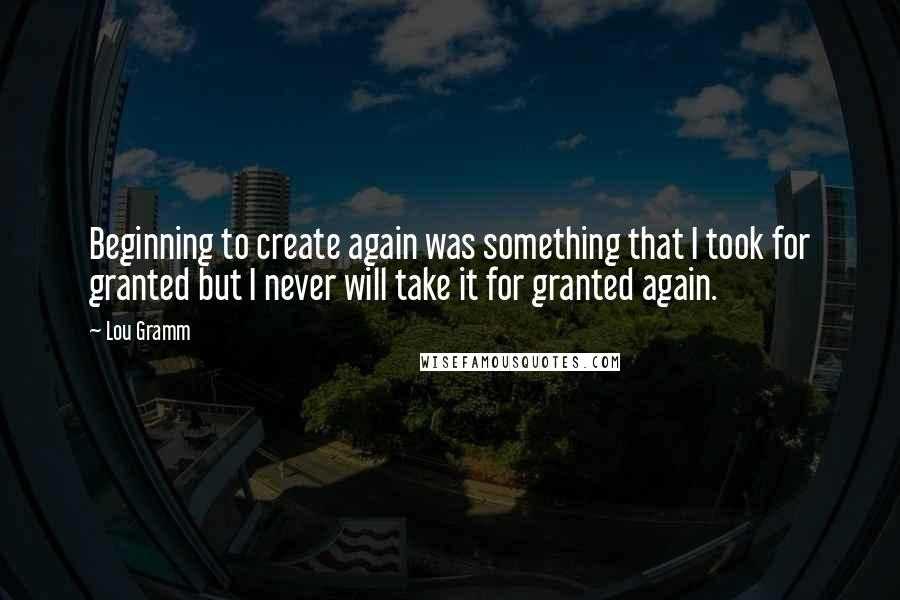 Lou Gramm Quotes: Beginning to create again was something that I took for granted but I never will take it for granted again.
