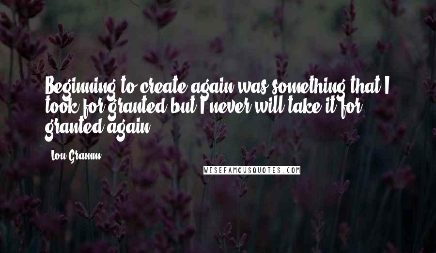 Lou Gramm Quotes: Beginning to create again was something that I took for granted but I never will take it for granted again.