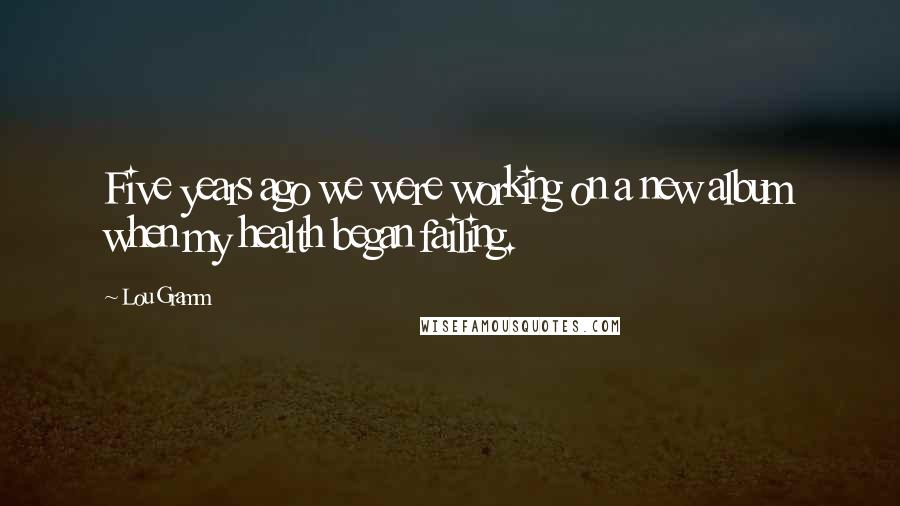 Lou Gramm Quotes: Five years ago we were working on a new album when my health began failing.