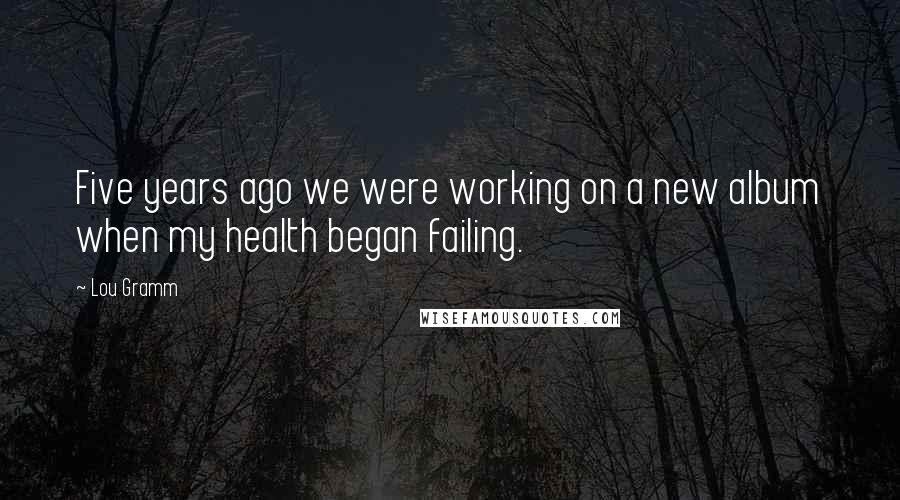 Lou Gramm Quotes: Five years ago we were working on a new album when my health began failing.