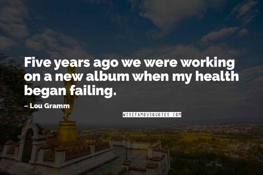 Lou Gramm Quotes: Five years ago we were working on a new album when my health began failing.