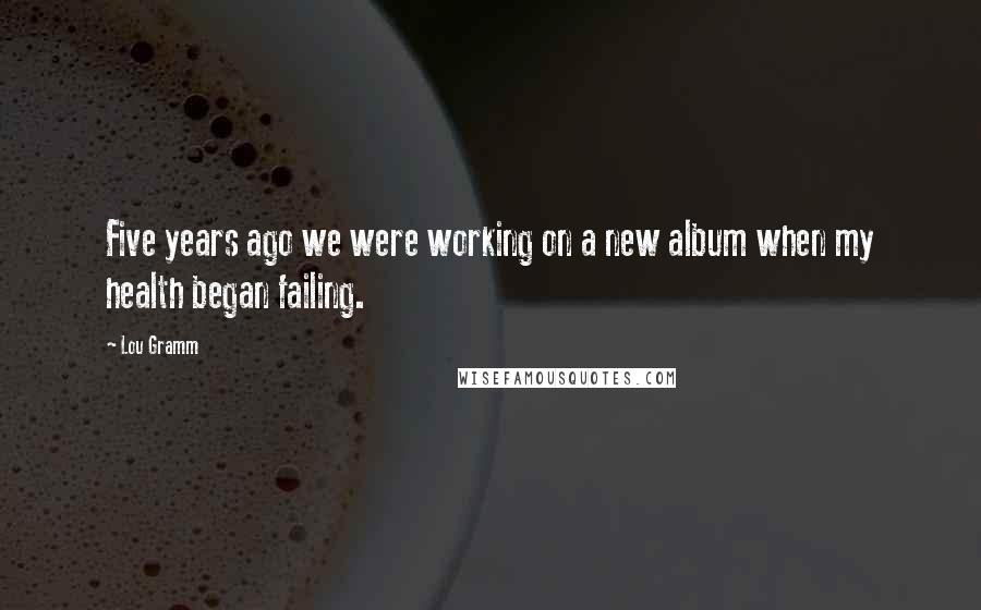 Lou Gramm Quotes: Five years ago we were working on a new album when my health began failing.