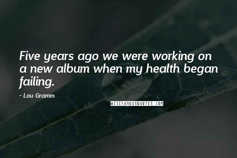 Lou Gramm Quotes: Five years ago we were working on a new album when my health began failing.