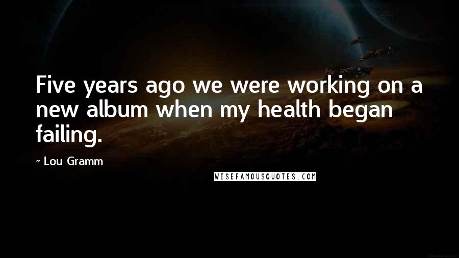 Lou Gramm Quotes: Five years ago we were working on a new album when my health began failing.