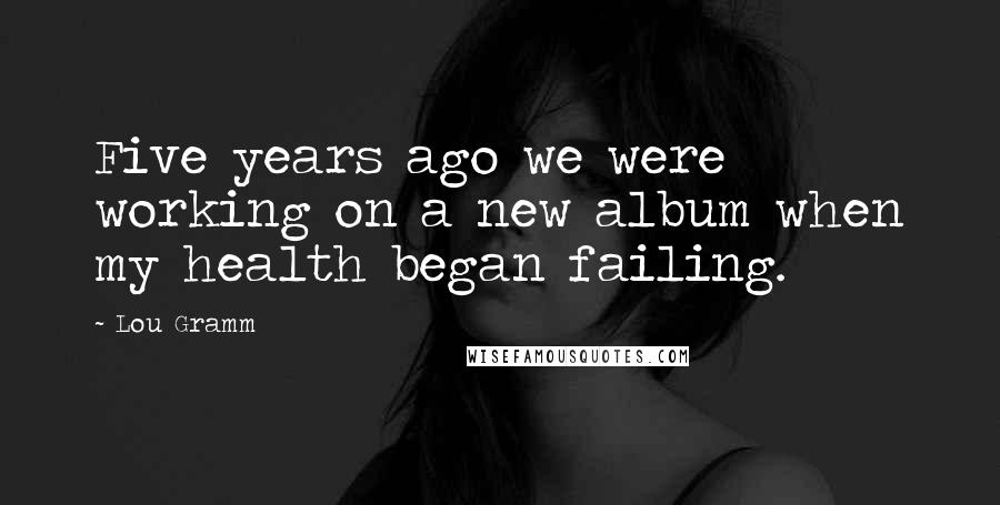 Lou Gramm Quotes: Five years ago we were working on a new album when my health began failing.