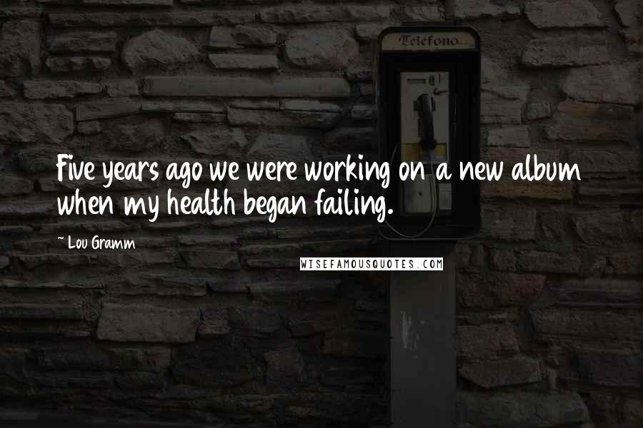 Lou Gramm Quotes: Five years ago we were working on a new album when my health began failing.