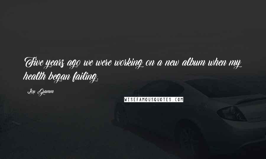 Lou Gramm Quotes: Five years ago we were working on a new album when my health began failing.