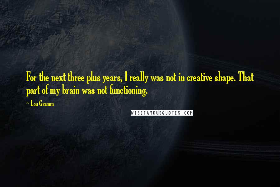 Lou Gramm Quotes: For the next three plus years, I really was not in creative shape. That part of my brain was not functioning.