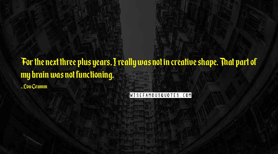 Lou Gramm Quotes: For the next three plus years, I really was not in creative shape. That part of my brain was not functioning.