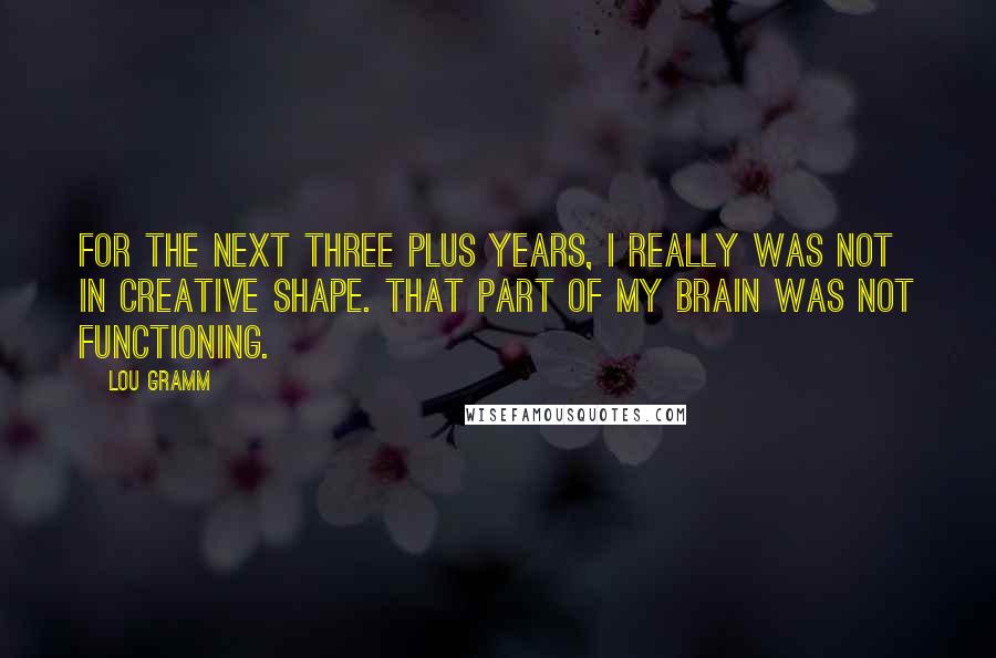 Lou Gramm Quotes: For the next three plus years, I really was not in creative shape. That part of my brain was not functioning.