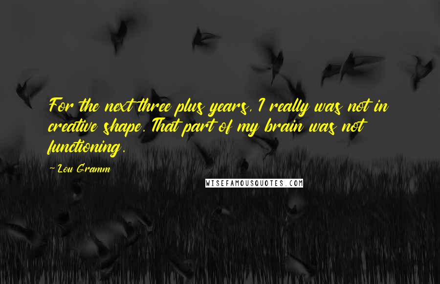 Lou Gramm Quotes: For the next three plus years, I really was not in creative shape. That part of my brain was not functioning.
