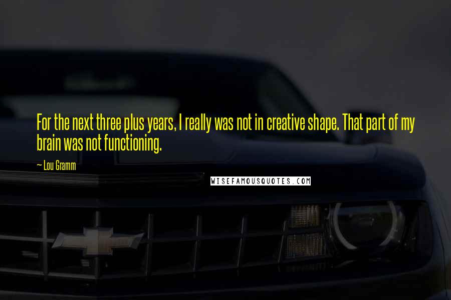 Lou Gramm Quotes: For the next three plus years, I really was not in creative shape. That part of my brain was not functioning.