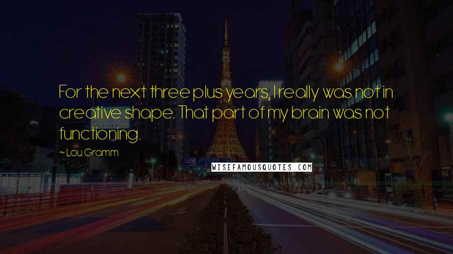 Lou Gramm Quotes: For the next three plus years, I really was not in creative shape. That part of my brain was not functioning.