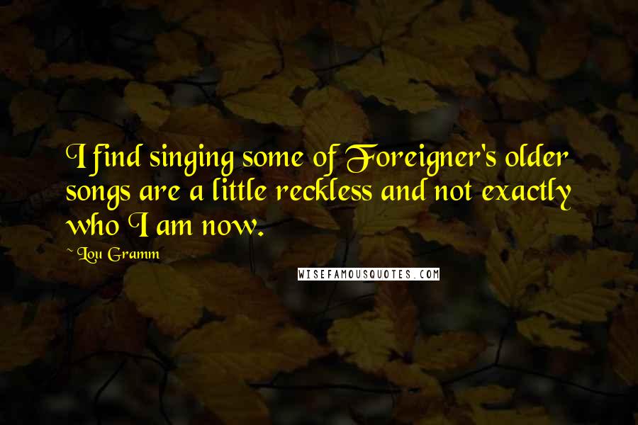 Lou Gramm Quotes: I find singing some of Foreigner's older songs are a little reckless and not exactly who I am now.