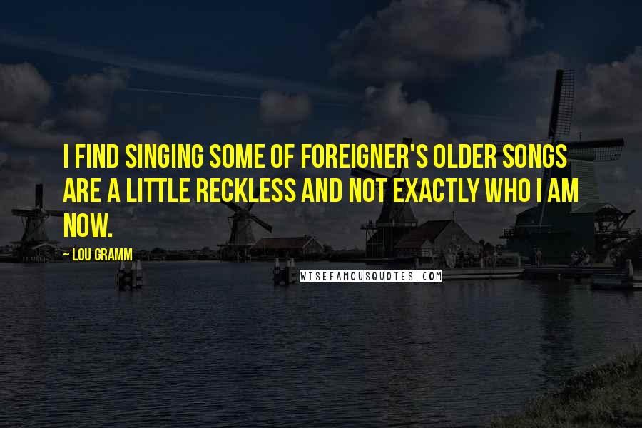 Lou Gramm Quotes: I find singing some of Foreigner's older songs are a little reckless and not exactly who I am now.