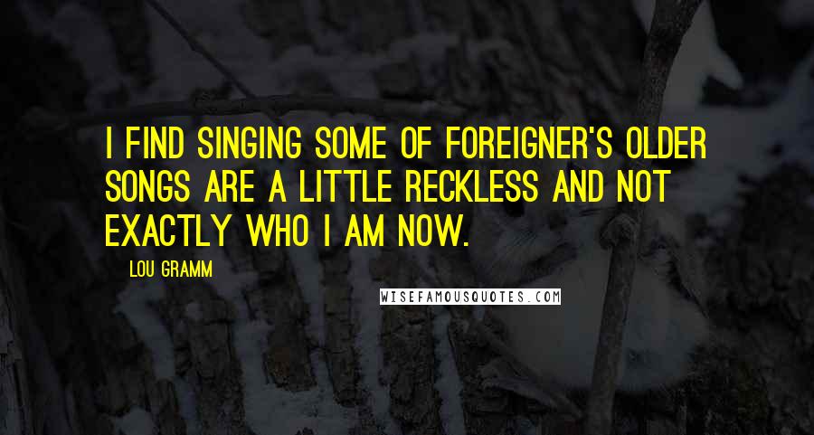 Lou Gramm Quotes: I find singing some of Foreigner's older songs are a little reckless and not exactly who I am now.