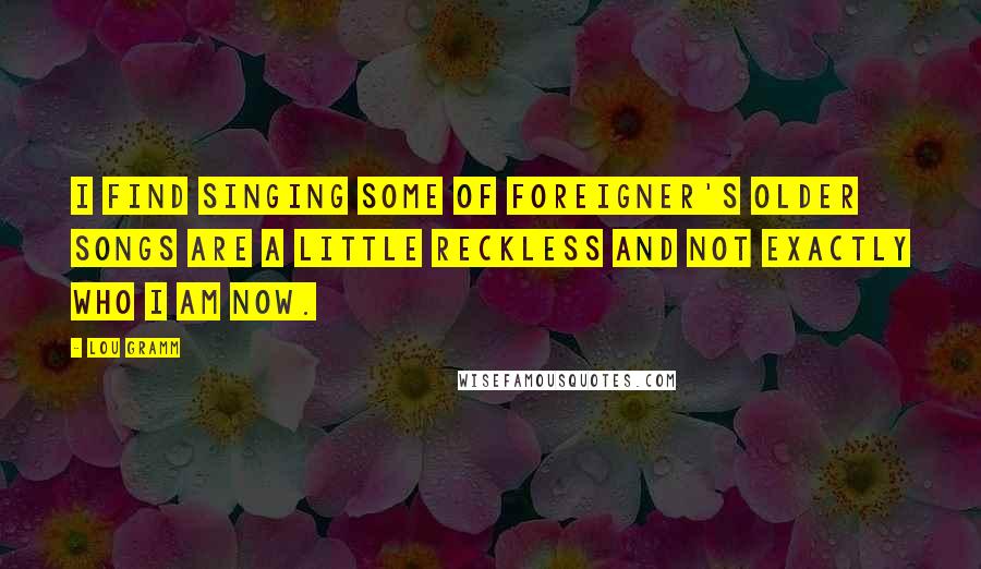 Lou Gramm Quotes: I find singing some of Foreigner's older songs are a little reckless and not exactly who I am now.