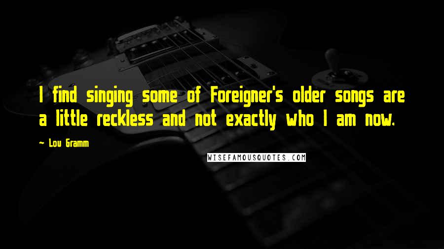 Lou Gramm Quotes: I find singing some of Foreigner's older songs are a little reckless and not exactly who I am now.