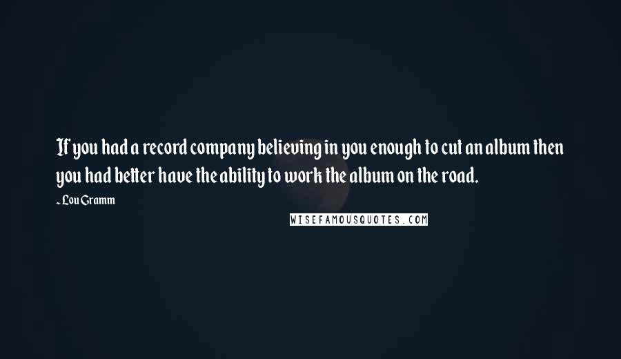 Lou Gramm Quotes: If you had a record company believing in you enough to cut an album then you had better have the ability to work the album on the road.